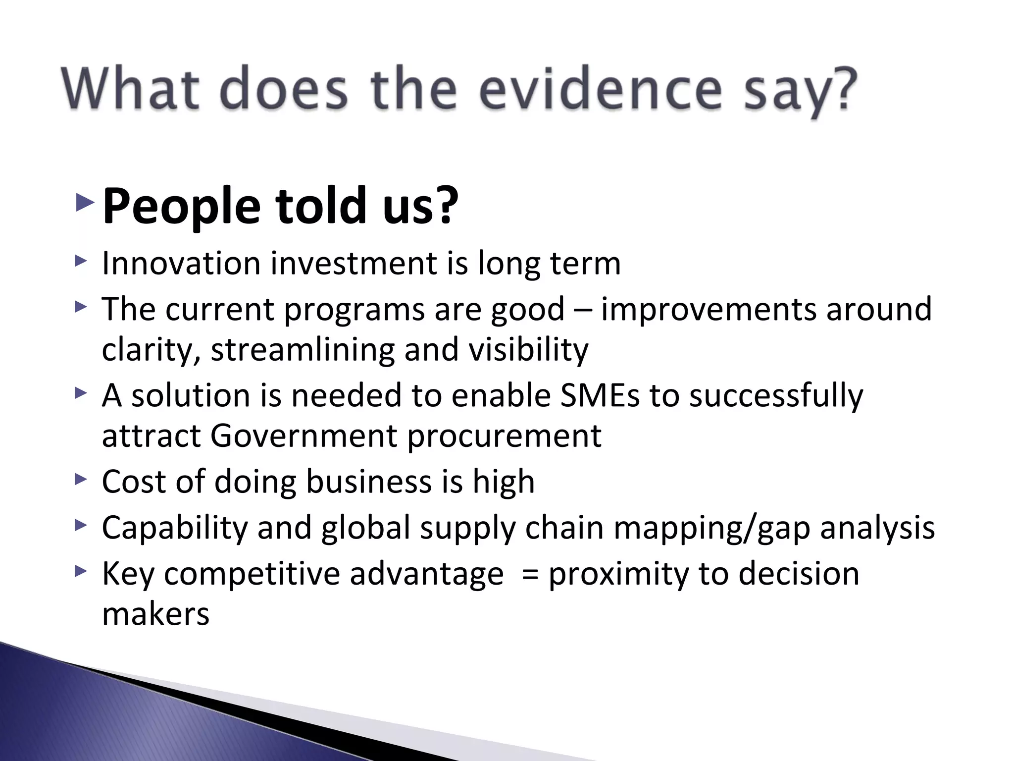 People told us?
 Innovation investment is long term
 The current programs are good – improvements around
clarity, streamlining and visibility
 A solution is needed to enable SMEs to successfully
attract Government procurement
 Cost of doing business is high
 Capability and global supply chain mapping/gap analysis
 Key competitive advantage = proximity to decision
makers
 