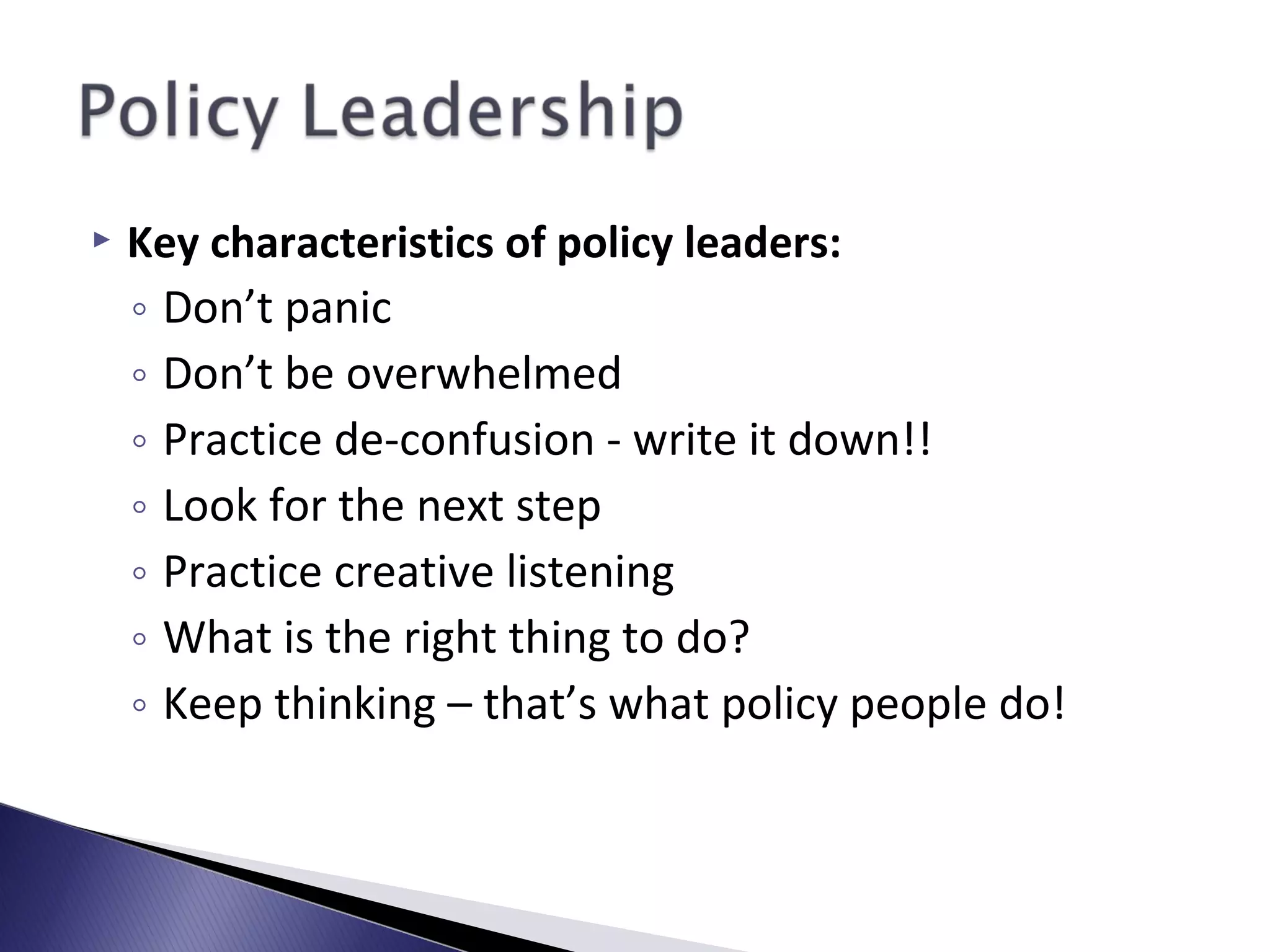  Key characteristics of policy leaders:
◦ Don’t panic
◦ Don’t be overwhelmed
◦ Practice de-confusion - write it down!!
◦ Look for the next step
◦ Practice creative listening
◦ What is the right thing to do?
◦ Keep thinking – that’s what policy people do!
 