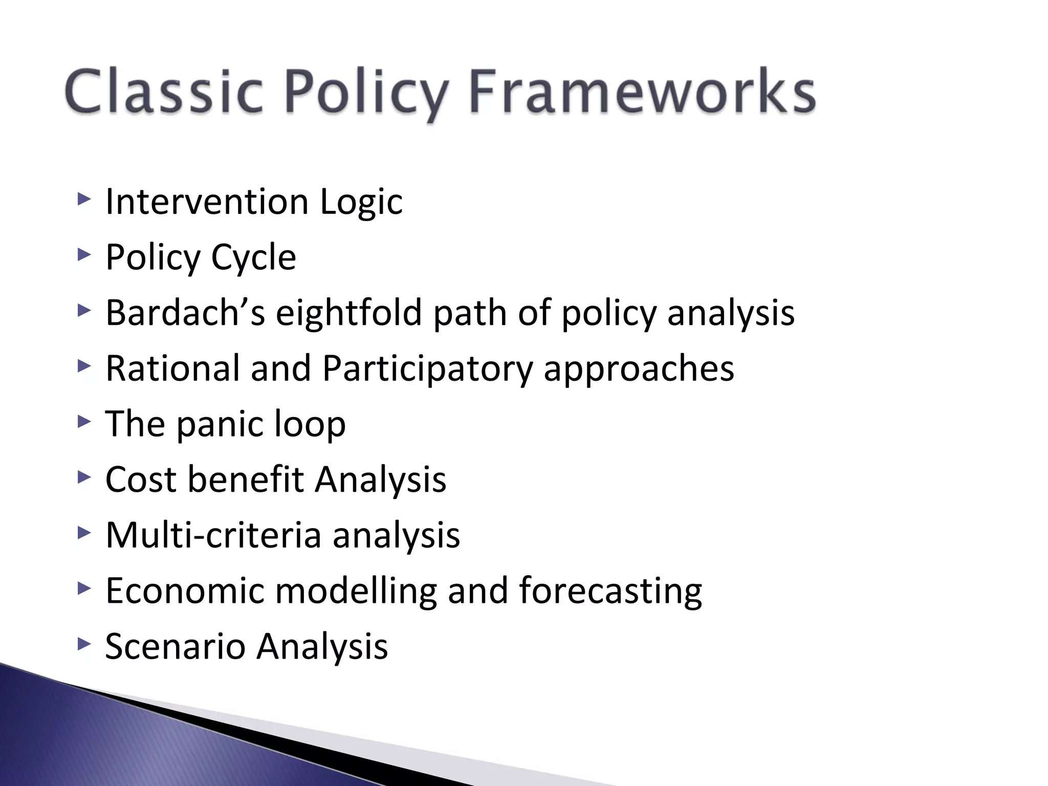  Intervention Logic
 Policy Cycle
 Bardach’s eightfold path of policy analysis
 Rational and Participatory approaches
 The panic loop
 Cost benefit Analysis
 Multi-criteria analysis
 Economic modelling and forecasting
 Scenario Analysis
 