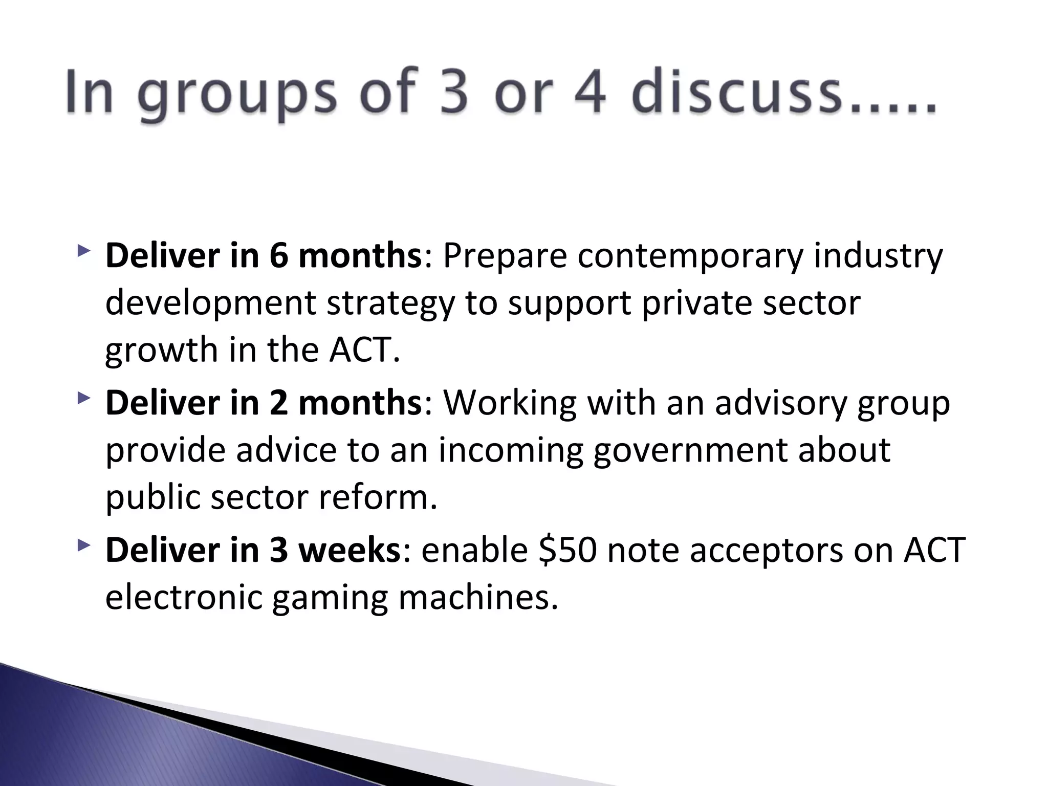  Deliver in 6 months: Prepare contemporary industry
development strategy to support private sector
growth in the ACT.
 Deliver in 2 months: Working with an advisory group
provide advice to an incoming government about
public sector reform.
 Deliver in 3 weeks: enable $50 note acceptors on ACT
electronic gaming machines.
 
