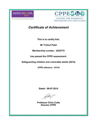 Certificate of Achievement
 
This is to certify that:
 
Mr Trishul Patel
 
Membership number : 4222772
 
has passed the CPPE assessment:
 
Safeguarding children and vulnerable adults (2014)
 
CPPE reference : 43134
 
 
 
Dated : 06-07-2014
 
Professor Chris Cutts
Director CPPE
 
 
 
 