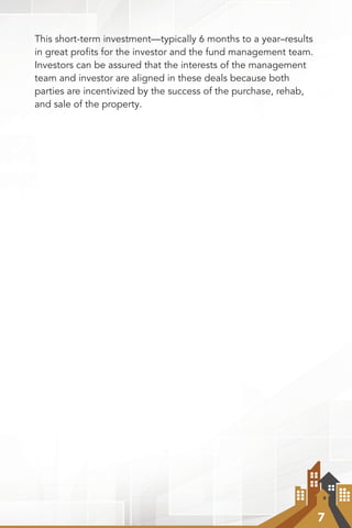 7
This short-term investment—typically 6 months to a year–results
in great proﬁts for the investor and the fund management team.
Investors can be assured that the interests of the management
team and investor are aligned in these deals because both
parties are incentivized by the success of the purchase, rehab,
and sale of the property.
 