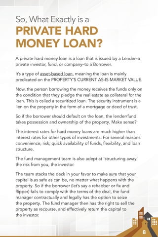 8
So, What Exactly is a
PRIVATE HARD
MONEY LOAN?
A private hard money loan is a loan that is issued by a Lender–a
private investor, fund, or company–to a Borrower.
It’s a type of asset-based loan, meaning the loan is mainly
predicated on the PROPERTY’S CURRENT AS-IS MARKET VALUE.
Now, the person borrowing the money receives the funds only on
the condition that they pledge the real estate as collateral for the
loan. This is called a securitized loan. The security instrument is a
lien on the property in the form of a mortgage or deed of trust.
So if the borrower should default on the loan, the lender/fund
takes possession and ownership of the property. Make sense?
The interest rates for hard money loans are much higher than
interest rates for other types of investments. For several reasons:
convenience, risk, quick availability of funds, flexibility, and loan
structure.
The fund management team is also adept at ‘structuring away’
the risk from you, the investor.
The team stacks the deck in your favor to make sure that your
capital is as safe as can be, no matter what happens with the
property. So if the borrower (let’s say a rehabber or fix and
flipper) fails to comply with the terms of the deal, the fund
manager contractually and legally has the option to seize
the property. The fund manager then has the right to sell the
property as recourse, and effectively return the capital to
the investor.
 