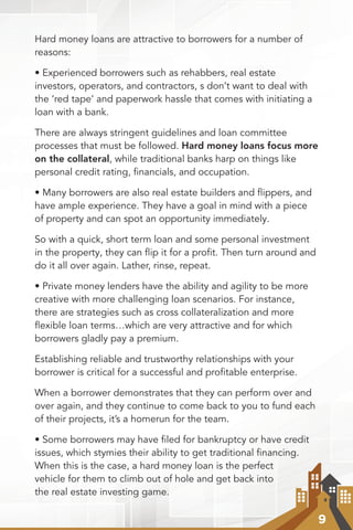 9
Hard money loans are attractive to borrowers for a number of
reasons:
• Experienced borrowers such as rehabbers, real estate
investors, operators, and contractors, s don’t want to deal with
the ‘red tape’ and paperwork hassle that comes with initiating a
loan with a bank.
There are always stringent guidelines and loan committee
processes that must be followed. Hard money loans focus more
on the collateral, while traditional banks harp on things like
personal credit rating, ﬁnancials, and occupation.
• Many borrowers are also real estate builders and ﬂippers, and
have ample experience. They have a goal in mind with a piece
of property and can spot an opportunity immediately.
So with a quick, short term loan and some personal investment
in the property, they can ﬂip it for a proﬁt. Then turn around and
do it all over again. Lather, rinse, repeat.
• Private money lenders have the ability and agility to be more
creative with more challenging loan scenarios. For instance,
there are strategies such as cross collateralization and more
ﬂexible loan terms…which are very attractive and for which
borrowers gladly pay a premium.
Establishing reliable and trustworthy relationships with your
borrower is critical for a successful and profitable enterprise.
When a borrower demonstrates that they can perform over and
over again, and they continue to come back to you to fund each
of their projects, it’s a homerun for the team.
• Some borrowers may have ﬁled for bankruptcy or have credit
issues, which stymies their ability to get traditional financing.
When this is the case, a hard money loan is the perfect
vehicle for them to climb out of hole and get back into
the real estate investing game.
 