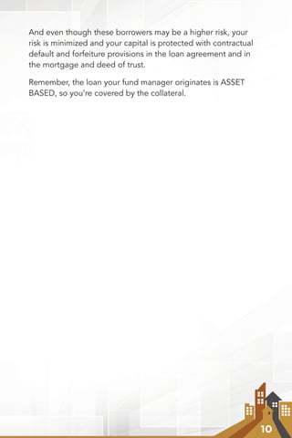 10
And even though these borrowers may be a higher risk, your
risk is minimized and your capital is protected with contractual
default and forfeiture provisions in the loan agreement and in
the mortgage and deed of trust.
Remember, the loan your fund manager originates is ASSET
BASED, so you’re covered by the collateral.
 