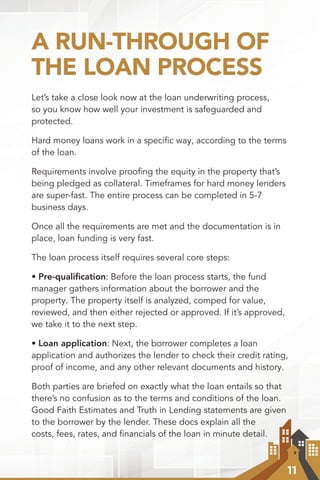 11
A RUN-THROUGH OF
THE LOAN PROCESS
Let’s take a close look now at the loan underwriting process,
so you know how well your investment is safeguarded and
protected.
Hard money loans work in a speciﬁc way, according to the terms
of the loan.
Requirements involve prooﬁng the equity in the property that’s
being pledged as collateral. Timeframes for hard money lenders
are super-fast. The entire process can be completed in 5-7
business days.
Once all the requirements are met and the documentation is in
place, loan funding is very fast.
The loan process itself requires several core steps:
• Pre-qualiﬁcation: Before the loan process starts, the fund
manager gathers information about the borrower and the
property. The property itself is analyzed, comped for value,
reviewed, and then either rejected or approved. If it’s approved,
we take it to the next step.
• Loan application: Next, the borrower completes a loan
application and authorizes the lender to check their credit rating,
proof of income, and any other relevant documents and history.
Both parties are briefed on exactly what the loan entails so that
there’s no confusion as to the terms and conditions of the loan.
Good Faith Estimates and Truth in Lending statements are given
to the borrower by the lender. These docs explain all the
costs, fees, rates, and financials of the loan in minute detail.
 
