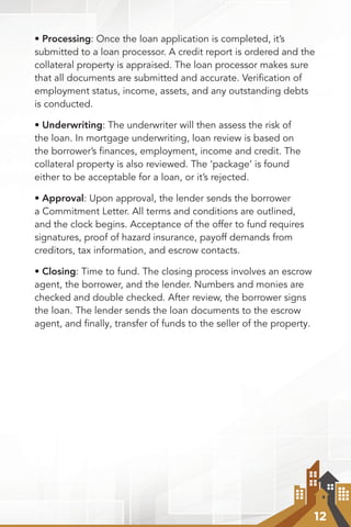 12
• Processing: Once the loan application is completed, it’s
submitted to a loan processor. A credit report is ordered and the
collateral property is appraised. The loan processor makes sure
that all documents are submitted and accurate. Veriﬁcation of
employment status, income, assets, and any outstanding debts
is conducted.
• Underwriting: The underwriter will then assess the risk of
the loan. In mortgage underwriting, loan review is based on
the borrower’s ﬁnances, employment, income and credit. The
collateral property is also reviewed. The ‘package’ is found
either to be acceptable for a loan, or it’s rejected.
• Approval: Upon approval, the lender sends the borrower
a Commitment Letter. All terms and conditions are outlined,
and the clock begins. Acceptance of the offer to fund requires
signatures, proof of hazard insurance, payoff demands from
creditors, tax information, and escrow contacts.
• Closing: Time to fund. The closing process involves an escrow
agent, the borrower, and the lender. Numbers and monies are
checked and double checked. After review, the borrower signs
the loan. The lender sends the loan documents to the escrow
agent, and finally, transfer of funds to the seller of the property.
 