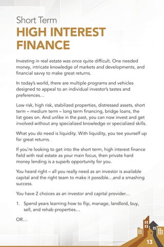 13
Short Term
HIGH INTEREST
FINANCE
Investing in real estate was once quite difﬁcult. One needed
money, intricate knowledge of markets and developments, and
ﬁnancial savvy to make great returns.
In today’s world, there are multiple programs and vehicles
designed to appeal to an individual investor’s tastes and
preferences…
Low risk, high risk, stabilized properties, distressed assets, short
term – medium term – long term financing, bridge loans, the
list goes on. And unlike in the past, you can now invest and get
involved without any specialized knowledge or specialized skills.
What you do need is liquidity. With liquidity, you tee yourself up
for great returns.
If you’re looking to get into the short term, high interest ﬁnance
ﬁeld with real estate as your main focus, then private hard
money lending is a superb opportunity for you.
You heard right – all you really need as an investor is available
capital and the right team to make it possible…and a smashing
success.
You have 2 choices as an investor and capital provider…
1.	 Spend years learning how to flip, manage, landlord, buy,
sell, and rehab properties…
OR…
 
