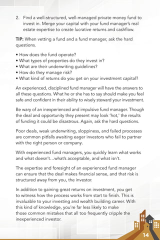14
2.	 Find a well-structured, well-managed private money fund to
invest in. Merge your capital with your fund manager’s real
estate expertise to create lucrative returns and cashflow.
TIP: When vetting a fund and a fund manager, ask the hard
questions.
• How does the fund operate?
• What types of properties do they invest in?
• What are their underwriting guidelines?
• How do they manage risk?
• What kind of returns do you get on your investment capital?
An experienced, disciplined fund manager will have the answers to
all these questions. What he or she has to say should make you feel
safe and confident in their ability to wisely steward your investment.
Be wary of an inexperienced and impulsive fund manager. Though
the deal and opportunity they present may look ‘hot,’ the results
of funding it could be disastrous. Again, ask the hard questions.
Poor deals, weak underwriting, sloppiness, and failed processes
are common pitfalls awaiting eager investors who fail to partner
with the right person or company.
With experienced fund managers, you quickly learn what works
and what doesn’t…what’s acceptable, and what isn’t.
The expertise and foresight of an experienced fund manager
can ensure that the deal makes financial sense, and that risk is
structured away from you, the investor.
In addition to gaining great returns on investment, you get
to witness how the process works from start to ﬁnish. This is
invaluable to your investing and wealth building career. With
this kind of knowledge, you’re far less likely to make
those common mistakes that all too frequently cripple the
inexperienced investor.
 
