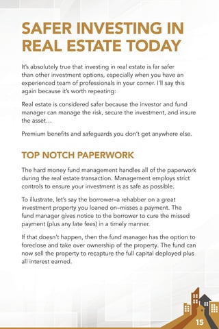 15
SAFER INVESTING IN
REAL ESTATE TODAY
It’s absolutely true that investing in real estate is far safer
than other investment options, especially when you have an
experienced team of professionals in your corner. I’ll say this
again because it’s worth repeating:
Real estate is considered safer because the investor and fund
manager can manage the risk, secure the investment, and insure
the asset…
Premium benefits and safeguards you don’t get anywhere else.
TOP NOTCH PAPERWORK
The hard money fund management handles all of the paperwork
during the real estate transaction. Management employs strict
controls to ensure your investment is as safe as possible.
To illustrate, let’s say the borrower–a rehabber on a great
investment property you loaned on–misses a payment. The
fund manager gives notice to the borrower to cure the missed
payment (plus any late fees) in a timely manner.
If that doesn’t happen, then the fund manager has the option to
foreclose and take over ownership of the property. The fund can
now sell the property to recapture the full capital deployed plus
all interest earned.
 