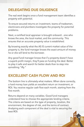 16
DELEGATING DUE DILIGENCE
The real work begins once a fund management team identiﬁes a
property with potential.
To ensure secured returns on investment, teams of tradesmen,
electricians and plumbers investigate the property for potential
problems.
Next, a certiﬁed local appraiser is brought onboard…one who
knows the area, the local market, and the community. This
ensures that an accurate property value is established.
By knowing exactly what the AS IS current market value of the
property is, the fund manager knows the exact amount of money
he or she will lend to the borrower.
Any good fund manager knows that if a property doesn’t have
a superb proﬁt margin, they’ll pass on funding the deal. Better
to play it safe and search for better deals than to step into
something “iffy.”
EXCELLENT CASH FLOW AND ROI
The bottom line is ultimately what matters. When done correctly,
a hard money loan yields an excellent return on investment, or
ROI. You receive regular cash ﬂow each month, starting from the
ﬁrst month.
Returns depend on many variables. Good fund managers
understand how to choose the appropriate lending criteria.
The criteria are based on the type of property, location, the
environment, the degree of risk, and the terms of contract.
Analyzing each component of the deal is vital to securing the
best ROI.
 