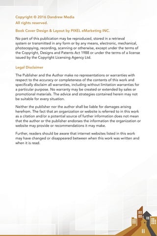 ii
Copyright © 2016 Dandrew Media
All rights reserved.
Book Cover Design & Layout by PIXEL eMarketing INC.
No part of this publication may be reproduced, stored in a retrieval
system or transmitted in any form or by any means, electronic, mechanical,
photocopying, recording, scanning or otherwise, except under the terms of
the Copyright, Designs and Patents Act 1988 or under the terms of a license
issued by the Copyright Licensing Agency Ltd.
Legal Disclaimer
The Publisher and the Author make no representations or warranties with
respect to the accuracy or completeness of the contents of this work and
specifically disclaim all warranties, including without limitation warranties for
a particular purpose. No warranty may be created or extended by sales or
promotional materials. The advice and strategies contained herein may not
be suitable for every situation.
Neither the publisher nor the author shall be liable for damages arising
herefrom. The fact that an organization or website is referred to in this work
as a citation and/or a potential source of further information does not mean
that the author or the publisher endorses the information the organization or
website may provide or recommendations it may make.
Further, readers should be aware that internet websites listed in this work
may have changed or disappeared between when this work was written and
when it is read.
 