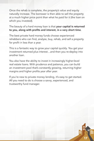 17
Once the rehab is complete, the property’s value and equity
naturally increase. The borrower is then able to sell the property
at a much higher price point than what he paid for it (the loan on
which you invested).
The beauty of a hard money loan is that your capital is returned
to you, along with proﬁts and interest, in a very short time.
The best private hard money funds choose experienced
rehabbers who can find, analyze, buy, rehab, and sell a property
for proﬁt in less than a year.
This is a fantastic way to grow your capital quickly. You get your
investment returned plus interest…and then you re-deploy into
another loan.
You also have the ability to invest in increasingly higher-level
real estate loans. With prudence and patience, you can build
an investment pool that’s constantly growing, returning higher
margins and higher proﬁts year after year.
If you’re new to private money lending, it’s easy to get started.
All you need to do is choose a savvy, experienced, and
trustworthy fund manager.
 