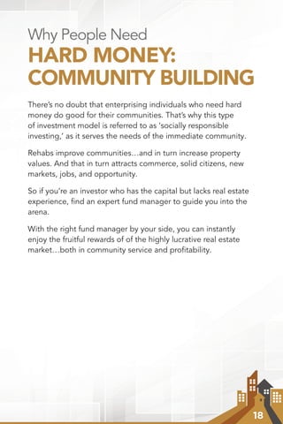 18
Why People Need
HARD MONEY:
COMMUNITY BUILDING
There’s no doubt that enterprising individuals who need hard
money do good for their communities. That’s why this type
of investment model is referred to as ‘socially responsible
investing,’ as it serves the needs of the immediate community.
Rehabs improve communities…and in turn increase property
values. And that in turn attracts commerce, solid citizens, new
markets, jobs, and opportunity.
So if you’re an investor who has the capital but lacks real estate
experience, find an expert fund manager to guide you into the
arena.
With the right fund manager by your side, you can instantly
enjoy the fruitful rewards of of the highly lucrative real estate
market…both in community service and profitability.
 