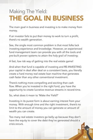 19
Making The Yield:
THE GOAL IN BUSINESS
The main goal in business and investing is to make money from
money.
If an investor fails to put their money to work to turn a proﬁt,
there’s no wealth generation.
See, the single most common problem is that most folks lack
investing experience and knowledge. However, an experienced
fund management team can provide you with all the tools and
pre-built proven systems to attain the holy grail of investing:
A fast, low risk way of getting into the real estate game!
And when that fund is capable of investing and RE-INVESTING
your capital in deal after deal on a consistent basis, you literally
create a hard money real estate loan machine that generates
cash faster than any other conventional investment.
There’s nothing more compelling and exciting than cash
ﬂow. When you’re invested in the right fund, you have the
opportunity to create lucrative revenue streams in record time.
So, what does it mean to ‘Make the Yield?’
Investing in its purest form is about earning interest from your
money. With enough time and the right investment, there’s no
limit to the amount of money you can generate or amount of
wealth you can create.
Too many real estate investors go belly up because they don’t
have the equity to cover the debt they’ve generated should a
crisis occurs.
 