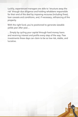 20
Luckily, experienced managers are able to ‘structure away the
risk’ through due diligence and holding rehabbers responsible
for their end of the deal by imposing recourse (including ﬁnes),
loan caveats and conditions, and, if necessary, reﬁnancing of the
property.
With the right fund, you’re positioned to generate sizeable
yields year after year…
…Simply by cycling your capital through hard money loans
and receiving interest and proﬁts every step of the way. Few
investments these days can claim to be so low risk, stable, and
lucrative.
 