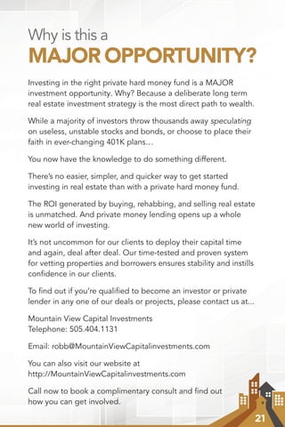 21
Why is this a
MAJOR OPPORTUNITY?
Investing in the right private hard money fund is a MAJOR
investment opportunity. Why? Because a deliberate long term
real estate investment strategy is the most direct path to wealth.
While a majority of investors throw thousands away speculating
on useless, unstable stocks and bonds, or choose to place their
faith in ever-changing 401K plans…
You now have the knowledge to do something different.
There’s no easier, simpler, and quicker way to get started
investing in real estate than with a private hard money fund.
The ROI generated by buying, rehabbing, and selling real estate
is unmatched. And private money lending opens up a whole
new world of investing.
It’s not uncommon for our clients to deploy their capital time
and again, deal after deal. Our time-tested and proven system
for vetting properties and borrowers ensures stability and instills
conﬁdence in our clients.
To ﬁnd out if you’re qualiﬁed to become an investor or private
lender in any one of our deals or projects, please contact us at...
Mountain View Capital Investments
Telephone: 505.404.1131
Email: robb@MountainViewCapitalinvestments.com
You can also visit our website at
http://MountainViewCapitalinvestments.com
Call now to book a complimentary consult and ﬁnd out
how you can get involved.
 