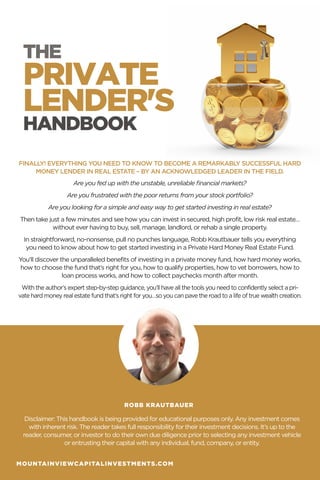 THE
HANDBOOK
PRIVATE
LENDER'S
FINALLY! EVERYTHING YOU NEED TO KNOW TO BECOME A REMARKABLY SUCCESSFUL HARD
MONEY LENDER IN REAL ESTATE – BY AN ACKNOWLEDGED LEADER IN THE FIELD.
Are you fed up with the unstable, unreliable financial markets?
Are you frustrated with the poor returns from your stock portfolio?
Are you looking for a simple and easy way to get started investing in real estate?
Then take just a few minutes and see how you can invest in secured, high profit, low risk real estate…
without ever having to buy, sell, manage, landlord, or rehab a single property.
In straightforward, no-nonsense, pull no punches language, Robb Krautbauer tells you everything
you need to know about how to get started investing in a Private Hard Money Real Estate Fund.
You’ll discover the unparalleled benefits of investing in a private money fund, how hard money works,
how to choose the fund that’s right for you, how to qualify properties, how to vet borrowers, how to
loan process works, and how to collect paychecks month after month.
With the author’s expert step-by-step guidance, you’ll have all the tools you need to confidently select a pri-
vate hard money real estate fund that’s right for you…so you can pave the road to a life of true wealth creation.
Disclaimer: This handbook is being provided for educational purposes only. Any investment comes
with inherent risk. The reader takes full responsibility for their investment decisions. It’s up to the
reader, consumer, or investor to do their own due diligence prior to selecting any investment vehicle
or entrusting their capital with any individual, fund, company, or entity.
ROBB KRAUTBAUER
MOUNTAINVIEWCAPITALINVESTMENTS.COM
 