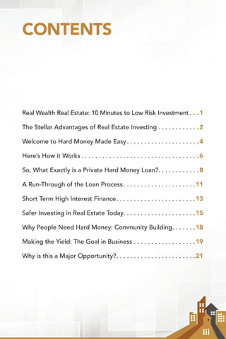iii
CONTENTS
Real Wealth Real Estate: 10 Minutes to Low Risk Investment.  .  . 1
The Stellar Advantages of Real Estate Investing.  .  .  .  .  .  .  .  .  .  .  . 2
Welcome to Hard Money Made Easy. .  .  .  .  .  .  .  .  .  .  .  .  .  .  .  .  .  .  .  . 4
Here’s How it Works.  .  .  .  .  .  .  .  .  .  .  .  .  .  .  .  .  .  .  .  .  .  .  .  .  .  .  .  .  .  .  .  .  . 6
So, What Exactly is a Private Hard Money Loan?. .  .  .  .  .  .  .  .  .  .  . 8
A Run-Through of the Loan Process. .  .  .  .  .  .  .  .  .  .  .  .  .  .  .  .  .  .  .  . 11
Short Term High Interest Finance. .  .  .  .  .  .  .  .  .  .  .  .  .  .  .  .  .  .  .  .  .  . 13
Safer Investing in Real Estate Today. .  .  .  .  .  .  .  .  .  .  .  .  .  .  .  .  .  .  .  . 15
Why People Need Hard Money: Community Building. .  .  .  .  .  . 18
Making the Yield: The Goal in Business.  .  .  .  .  .  .  .  .  .  .  .  .  .  .  .  .  . 19
Why is this a Major Opportunity?. .  .  .  .  .  .  .  .  .  .  .  .  .  .  .  .  .  .  .  .  .  . 21
 