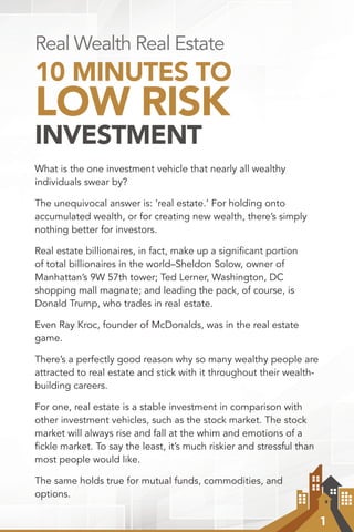1
Real Wealth Real Estate
10 MINUTES TO
LOW RISK
INVESTMENT
What is the one investment vehicle that nearly all wealthy
individuals swear by?
The unequivocal answer is: ‘real estate.’ For holding onto
accumulated wealth, or for creating new wealth, there’s simply
nothing better for investors.
Real estate billionaires, in fact, make up a signiﬁcant portion
of total billionaires in the world–Sheldon Solow, owner of
Manhattan’s 9W 57th tower; Ted Lerner, Washington, DC
shopping mall magnate; and leading the pack, of course, is
Donald Trump, who trades in real estate.
Even Ray Kroc, founder of McDonalds, was in the real estate
game.
There’s a perfectly good reason why so many wealthy people are
attracted to real estate and stick with it throughout their wealth-
building careers.
For one, real estate is a stable investment in comparison with
other investment vehicles, such as the stock market. The stock
market will always rise and fall at the whim and emotions of a
fickle market. To say the least, it’s much riskier and stressful than
most people would like.
The same holds true for mutual funds, commodities, and
options.
 