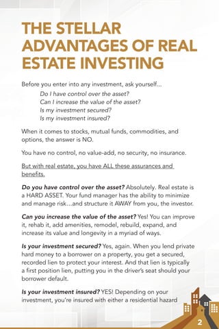 2
THE STELLAR
ADVANTAGES OF REAL
ESTATE INVESTING
Before you enter into any investment, ask yourself...
	 Do I have control over the asset?
	 Can I increase the value of the asset?
	 Is my investment secured?
	 Is my investment insured?
When it comes to stocks, mutual funds, commodities, and
options, the answer is NO.
You have no control, no value-add, no security, no insurance.
But with real estate, you have ALL these assurances and
benefits.
Do you have control over the asset? Absolutely. Real estate is
a HARD ASSET. Your fund manager has the ability to minimize
and manage risk…and structure it AWAY from you, the investor.
Can you increase the value of the asset? Yes! You can improve
it, rehab it, add amenities, remodel, rebuild, expand, and
increase its value and longevity in a myriad of ways.
Is your investment secured? Yes, again. When you lend private
hard money to a borrower on a property, you get a secured,
recorded lien to protect your interest. And that lien is typically
a first position lien, putting you in the driver’s seat should your
borrower default.
Is your investment insured? YES! Depending on your
investment, you’re insured with either a residential hazard
 