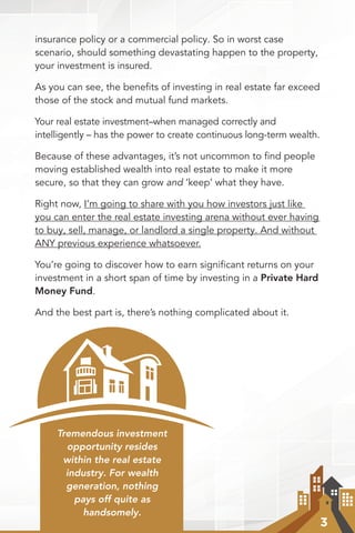 3
insurance policy or a commercial policy. So in worst case
scenario, should something devastating happen to the property,
your investment is insured.
As you can see, the benefits of investing in real estate far exceed
those of the stock and mutual fund markets.
Your real estate investment–when managed correctly and
intelligently – has the power to create continuous long-term wealth.
Because of these advantages, it’s not uncommon to ﬁnd people
moving established wealth into real estate to make it more
secure, so that they can grow and ‘keep’ what they have.
Right now, I’m going to share with you how investors just like
you can enter the real estate investing arena without ever having
to buy, sell, manage, or landlord a single property. And without
ANY previous experience whatsoever.
You’re going to discover how to earn signiﬁcant returns on your
investment in a short span of time by investing in a Private Hard
Money Fund.
And the best part is, there’s nothing complicated about it.
Tremendous investment
opportunity resides
within the real estate
industry. For wealth
generation, nothing
pays off quite as
handsomely.
 