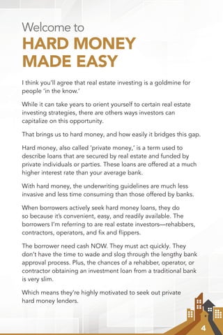 4
Welcome to
HARD MONEY
MADE EASY
I think you’ll agree that real estate investing is a goldmine for
people ‘in the know.’
While it can take years to orient yourself to certain real estate
investing strategies, there are others ways investors can
capitalize on this opportunity.
That brings us to hard money, and how easily it bridges this gap.
Hard money, also called ‘private money,’ is a term used to
describe loans that are secured by real estate and funded by
private individuals or parties. These loans are offered at a much
higher interest rate than your average bank.
With hard money, the underwriting guidelines are much less
invasive and less time consuming than those offered by banks.
When borrowers actively seek hard money loans, they do
so because it’s convenient, easy, and readily available. The
borrowers I’m referring to are real estate investors—rehabbers,
contractors, operators, and fix and flippers.
The borrower need cash NOW. They must act quickly. They
don’t have the time to wade and slog through the lengthy bank
approval process. Plus, the chances of a rehabber, operator, or
contractor obtaining an investment loan from a traditional bank
is very slim.
Which means they’re highly motivated to seek out private
hard money lenders.
 