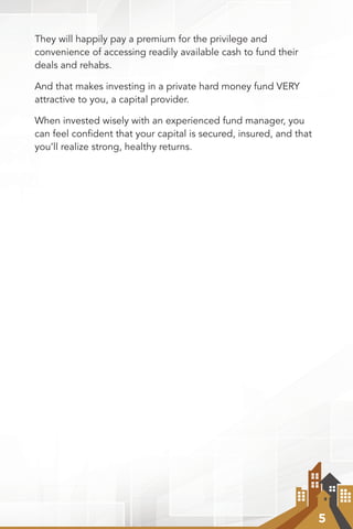 5
They will happily pay a premium for the privilege and
convenience of accessing readily available cash to fund their
deals and rehabs.
And that makes investing in a private hard money fund VERY
attractive to you, a capital provider.
When invested wisely with an experienced fund manager, you
can feel confident that your capital is secured, insured, and that
you’ll realize strong, healthy returns.
 