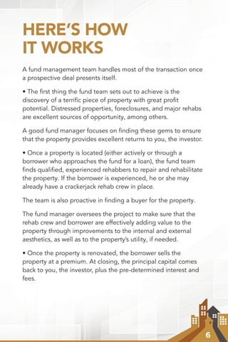 6
HERE’S HOW
IT WORKS
A fund management team handles most of the transaction once
a prospective deal presents itself.
• The ﬁrst thing the fund team sets out to achieve is the
discovery of a terrific piece of property with great profit
potential. Distressed properties, foreclosures, and major rehabs
are excellent sources of opportunity, among others.
A good fund manager focuses on ﬁnding these gems to ensure
that the property provides excellent returns to you, the investor.
• Once a property is located (either actively or through a
borrower who approaches the fund for a loan), the fund team
ﬁnds qualiﬁed, experienced rehabbers to repair and rehabilitate
the property. If the borrower is experienced, he or she may
already have a crackerjack rehab crew in place.
The team is also proactive in finding a buyer for the property.
The fund manager oversees the project to make sure that the
rehab crew and borrower are effectively adding value to the
property through improvements to the internal and external
aesthetics, as well as to the property’s utility, if needed.
• Once the property is renovated, the borrower sells the
property at a premium. At closing, the principal capital comes
back to you, the investor, plus the pre-determined interest and
fees.
 