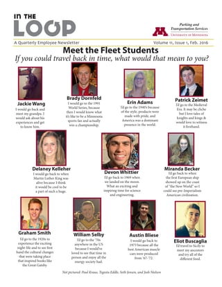 A Quarterly Employee Newsletter					 Volume 11, Issue 1, Feb. 2016
If you could travel back in time, what would that mean to you?
Meet the Fleet Students
I would go back and
meet my grandpa. I
would ask about his
experiences and get
to know him.
Jackie Wang
I’d go back to 1969 when
we landed on the moon.
What an exciting and
inspiring time for science
and engineering.
Devon Whittier
Brady Dornfeld
I would go to the 1991
World Series, because
then I would know what
it’s like to be a Minnesota
sports fan and actually
win a championship.
Miranda Becker
I’d go back to when
the first European ship
showed up on the coast
of “the New World” so I
could see pre-Imperialism
American civilization.
Austin Bliese
I would go back to
1973 because all the
best American muscle
cars were produced
from ‘67-’72.
Eliot Buscaglia
I’d travel to Sicily to
meet my ancestors
and try all of the
different food.
William Selby
I’d go to the ‘70s
anywhere in the US
because I would’ve
loved to see that time in
person and enjoy all the
energy society had.
Delaney Kelleher
I would go back to when
Martin Luther King was
alive because I think
it would be cool to be
a part of such a huge.
I’d go to the 1940’s because
of the style, products were
made with pride, and
America was a dominant
presence in the world.
Erin Adams I’d go to the Medieval
Era. It may be cliche
but I love tales of
knights and kings &
would love to witness
it firsthand.
Patrick Zeimet
I’d go to the 1920s to
experience the exciting
night-life and to see first
hand the cultural changes
that were taking place
that inspired books like
the Great Gatsby.
Graham Smith
Not pictured: Paul Kraus, Tegestu Eddle, Seth Jensen, and Josh Nielsen
 