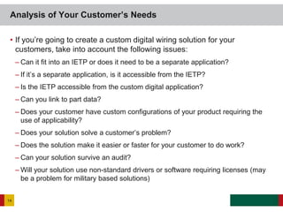 • If you’re going to create a custom digital wiring solution for your
customers, take into account the following issues:
– Can it fit into an IETP or does it need to be a separate application?
– If it’s a separate application, is it accessible from the IETP?
– Is the IETP accessible from the custom digital application?
– Can you link to part data?
– Does your customer have custom configurations of your product requiring the
use of applicability?
– Does your solution solve a customer’s problem?
– Does the solution make it easier or faster for your customer to do work?
– Can your solution survive an audit?
– Will your solution use non-standard drivers or software requiring licenses (may
be a problem for military based solutions)
Analysis of Your Customer’s Needs
14
 