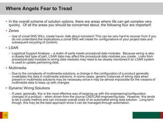 • In the overall scheme of solution options, there are areas where life can get complex very
quickly. Of all the areas you should be concerned about, the following four are important:
• Zones
– Use of zonal SNS WILL create havoc (talk about monsters! This can be very hard to recover from if you
do not understand the implications a zonal SNS will create for configurations of your project data and
subsequent recycling of content)
• LSAR
– Logistical Support Analysis – a realm of parts meets procedural data modules. Because wiring is also
a closely tied type of part, LSAR data may affect the procedural data modules you create. Links from
procedural data modules to wiring data modules may need to be closely monitored if an LSAR system
is used to update part/wiring data.
• Multimedia
– Due to the complexity of multimedia solutions, a change in the configuration of a product generally
invalidates the data in multimedia solutions. In some cases, generic instances of wiring data when
present in multimedia solutions may be necessary since it may be almost impossible for the creators of
multimedia data to keep up with changes.
• Dynamic Wiring Solutions
– If used, generally, this is the most effective way of keeping up with the engineering/configuration
changes of a product – when driven from the source CAD/CAM engineering data. However, this tends
to be a costly method and can increase overall costs of an automated wiring data solution. Long term
though, this may be the best approach since it can be managed through automation.
Where Angels Fear to Tread
15
 
