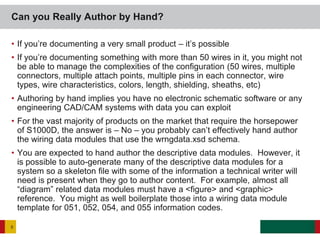• If you’re documenting a very small product – it’s possible
• If you’re documenting something with more than 50 wires in it, you might not
be able to manage the complexities of the configuration (50 wires, multiple
connectors, multiple attach points, multiple pins in each connector, wire
types, wire characteristics, colors, length, shielding, sheaths, etc)
• Authoring by hand implies you have no electronic schematic software or any
engineering CAD/CAM systems with data you can exploit
• For the vast majority of products on the market that require the horsepower
of S1000D, the answer is – No – you probably can’t effectively hand author
the wiring data modules that use the wrngdata.xsd schema.
• You are expected to hand author the descriptive data modules. However, it
is possible to auto-generate many of the descriptive data modules for a
system so a skeleton file with some of the information a technical writer will
need is present when they go to author content. For example, almost all
“diagram” related data modules must have a <figure> and <graphic>
reference. You might as well boilerplate those into a wiring data module
template for 051, 052, 054, and 055 information codes.
Can you Really Author by Hand?
5
 