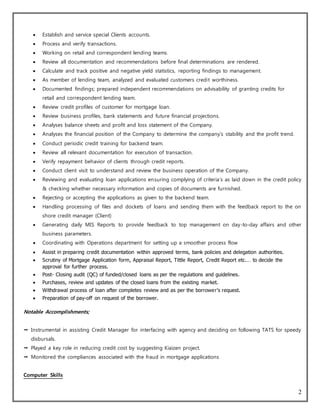 2
 Establish and service special Clients accounts.
 Process and verify transactions.
 Working on retail and correspondent lending teams.
 Review all documentation and recommendations before final determinations are rendered.
 Calculate and track positive and negative yield statistics, reporting findings to management.
 As member of lending team, analyzed and evaluated customers credit worthiness.
 Documented findings; prepared independent recommendations on advisability of granting credits for
retail and correspondent lending team.
 Review credit profiles of customer for mortgage loan.
 Review business profiles, bank statements and future financial projections.
 Analyses balance sheets and profit and loss statement of the Company.
 Analyses the financial position of the Company to determine the company’s stability and the profit trend.
 Conduct periodic credit training for backend team.
 Review all relevant documentation for execution of transaction.
 Verify repayment behavior of clients through credit reports.
 Conduct client visit to understand and review the business operation of the Company.
 Reviewing and evaluating loan applications ensuring complying of criteria’s as laid down in the credit policy
& checking whether necessary information and copies of documents are furnished.
 Rejecting or accepting the applications as given to the backend team.
 Handling processing of files and dockets of loans and sending them with the feedback report to the on
shore credit manager (Client)
 Generating daily MIS Reports to provide feedback to top management on day-to-day affairs and other
business parameters.
 Coordinating with Operations department for setting up a smoother process flow
 Assist in preparing credit documentation within approved terms, bank policies and delegation authorities.
 Scrutiny of Mortgage Application form, Appraisal Report, Tittle Report, Credit Report etc.… to decide the
approval for further process.
 Post- Closing audit (QC) of funded/closed loans as per the regulations and guidelines.
 Purchases, review and updates of the closed loans from the existing market.
 Withdrawal process of loan after completes review and as per the borrower’s request.
 Preparation of pay-off on request of the borrower.
Notable Accomplishments;
 Instrumental in assisting Credit Manager for interfacing with agency and deciding on following TATS for speedy
disbursals.
 Played a key role in reducing credit cost by suggesting Kiaizen project.
 Monitored the compliances associated with the fraud in mortgage applications
Computer Skills
 