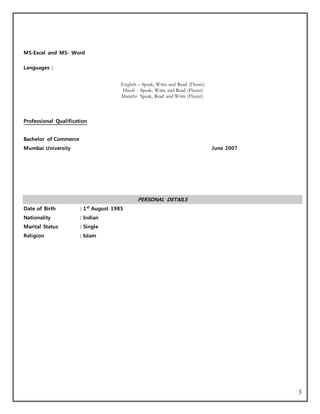 3
MS-Excel and MS- Word
Languages :
English – Speak, Write and Read (Fluent)
Hindi - Speak, Write and Read (Fluent)
Marathi- Speak, Read and Write (Fluent)
Professional Qualification
Bachelor of Commerce
Mumbai University June 2007
PERSONAL DETAILS
Date of Birth : 1st
August 1985
Nationality : Indian
Marital Status : Single
Religion : Islam
 