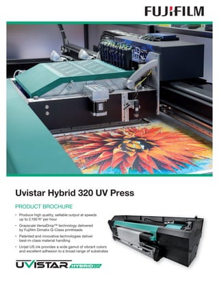Uvistar Hybrid 320 UV Press
PRODUCT BROCHURE
•	 Produce high quality, sellable output at speeds
up to 2,100 ft2
per hour
•	 Grayscale VersaDrop™ technology delivered
by Fujifilm Dimatix Q-Class printheads
•	 Patented and innovative technologies deliver 	
best-in-class material handling
•	 Uvijet US ink provides a wide gamut of vibrant colors
and excellent adhesion to a broad range of substrates
 