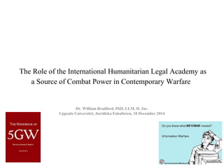 The Role of the International Humanitarian Legal Academy as 
a Source of Combat Power in Contemporary Warfare  
Dr. William Bradford, PhD, LLM, D. Jur.
Uppsala Universitet, Juridiska Fakulteten, 18 December 2014
 