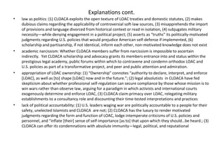 Explanations cont.
• law as politics: (1) CLOACA exploits the open texture of LOAC treaties and domestic statutes, (2) makes
dubious claims regarding the applicability of controversial soft-law sources, (3) misapprehends the import
of provisions and language divorced from historical context or read in isolation, (4) subjugates military
necessity—while denying engagement in a political project; (5) asserts as “truths” its politically-motivated
judgments regarding U.S. policies that would prejudice American self-defense if implemented, (6)
scholarship and partisanship, if not identical, inform each other, non-motivated knowledge does not exist
• academic narcissism: Whether CLOACA members suffer from narcissism is impossible to ascertain
indirectly. Yet CLOACA scholarship and advocacy grants its members entrance into and status within the
prestigious legal academy, public forums within which to contravene and condemn orthodox LOAC and
U.S. policies as part of a transformative project, and peer and public attention and admiration.
• appropriation of LOAC ownership: (1) “Ownership” connotes “authority to declare, interpret, and enforce
[LOAC], as well as [to] shape [LOAC] now and in the future.”; (2) legal absolutists in CLOACA have fed
skepticism about whether professional self-regulation can secure compliance by those whose mission is to
win wars rather than observe law, arguing for a paradigm in which activists and international courts
exogenously determine and enforce LOAC, (3) CLOACA claim primacy over LOAC, relegating military
establishments to a consultancy role and discounting their time-tested interpretations and practices
• lack of political accountability: (1) U.S. leaders waging war are politically accountable to a people for their
safety, unelected Islamists and CLOACA are not; (2) CLOACA has the luxury to render motivated
judgments regarding the form and function of LOAC, lodge intemperate criticisms of U.S. policies and
personnel, and “inflate [their] sense of self-importance [as to] that upon which they should…be heard.; (3)
CLOACA can offer its condemnations with absolute immunity—legal, political, and reputational
 