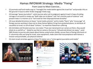 Hamas INFOWAR Strategy: Media “Fixing”
From Least to Most Coercive…
• (1) promote and fund media orgs to “manag[e] the media battle against the Israel lies” and provide info on
the ground in Gaza to other Arabic-language media orgs;
• (2) leverage “peace journalism”: solicit journos who rush to judgment against Israel in hope of ending
carnage or are quick to simply say “both sides are to blame” and “let’s end the cycle of violence” and
present news in a manner as to “nail Israel for their disproportionate brutality”
• (3) issue detailed directions to Gazan “social media activists” and to media “fixers” who “encourage” all
foreign journos working in Gaza not to show Hamas fighters firing from protected places, to attribute all
casualties to Israel, to call all dead “civilians,” to maximize Palestinian suffering
• (4) intimidate and threaten journos: one states “If we ever dared point our camera at them, they would
shoot at us and kill us.” Asked to say that on camera, the journo “refused and almost ran away.”; send
SMS threats to journos who tweet about Hamas using human shields, accuse them of being informants or
5th
columnists who are lying for Israel, seize equipment, make claim that noncompliance with Hamas is
treason and punishable, use physical violence
• (5) claim Israeli airstrikes against al-Aqsa TV station are a “crime against journalists and media”
 