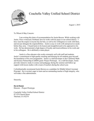 Coachella Valley Unified School District
August 1, 2015
To Whom It May Concern:
I am writing this letter of recommendation for Justin Berzon. While working with
Justin, I have witnessed, firsthand, how he works with his peers in our school district. I
have seen the respect everyone has for him, as well as his willingness to work with them,
and not just delegate the responsibilities. Justin is easy to work with and perceives needs
before they arise. I found Justin to be honest and straightforward in his approach to his
work. He has demonstrated a high degree of loyalty and trustworthiness to his work and
to his colleagues. He is definitely a team player.
Justin is a fine educator who works extremely well with staff and students.
Justin’s commitment to high-quality teaching and learning for all students goes beyond
the boundaries of his own assignments. Justin is a staff developer in the California Math
and Science Partnership (CaMSP) grant: Project Prototype. As a staff developer, Justin
provides intensive study in science and pedagogy during the summer and follow-up
support with lesson studies with a team of teachers during the school year.
I wholeheartedly recommend Justin Berzon as a candidate for Middle School Assistant
Principal. He is excited, eager to learn and an outstanding teacher of high integrity, who
will make a fine administrator.
Sincerely,
David Budai
Director – Project Prototype
Coachella Valley Unified School District
87-225 Church Street
Thermal, CA 92274
 