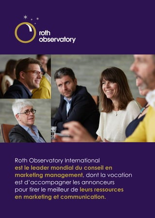 Roth Observatory International
est le leader mondial du conseil en
marketing management, dont la vocation
est d’accompagner les annonceurs
pour tirer le meilleur de leurs ressources
en marketing et communication.
 