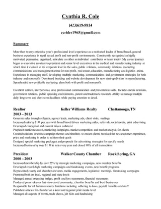 Cynthia R. Cole
(423)619-9814
ccrider1965@gmail.com
Summary
More than twenty extensive year’s professional level experience as a motivated leader of broad based, general
business experience in rapid paced,profit and non-profit environments. Consistently recognized as highly
motivated, persuasive, organized, articulate as either an individual contributor or team leader. My career journey
began as executive assistant to president and senior level executives in the medical and manufacturing industry at
which time it evolved at the corporate level in the sales, public relations, community relations, marketing
communications and management arena for non-profit, real estate,education, manufacturing and logistics arena.
Experience in managing staff, developing multiple marketing, communications and government strategies for both
industry and non-profit. Developed branding and website development for new start-up division in manufacturing.
Spearheaded new profitable marketing plans both with profit and non-profit.
Excellent written, interpersonal, oral, professional communication and presentation skills. Includes media relations,
government relations, public speaking environments, patent and trademark research. Ability to manage multiple
daily long-term and short-term deadlines while paying attention to detail.
Realtor Keller Williams Realty Chattanooga,TN
2003 – 2013
Generate sales through referrals,agency leads, marketing ads, client visits, mailings
Increased sales by $1M per year with broad based driven marketing aides, referrals,social media, print advertising
Developed conceptual and content driven collateral
Prepared market research, marketing campaigns, market competition and market analysis for clients
Created solutions oriented campaign themes and timelines to ensure clients received the best customer experience,
price and marketing in order to achieve their goals
Designed special marketing packages and proposals for advertising strategies for specific needs
Increased business by over $1 M in sales very year and closed 98% of all transactions
President WalkerCounty Chamber Rock Spring, GA
2000 – 2003
Increased membership by over 25% by strategic marketing campaigns, new member benefits
Developed record-high marketing campaigns and fundraising events, new benefit programs
Represented county and chamber at events, media engagements, legislative meetings, fundraising campaigns
Promoted both on local, regional and state levels
Managed annual operating budget, profit and loss statements,financial statements
Produced press releases that showcased community, chamber benefits and local businesses
Responsible for all human resource functions including adhering to laws, payroll, benefits and staff
Published articles for chamber on a local and regional print media level
Managed all aspects of events, trade shows, job fairs and fundraising
 