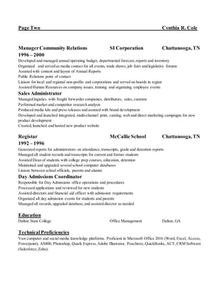 Page Two Cynthia R. Cole
ManagerCommunity Relations SI Corporation Chattanooga,TN
1996 – 2000
Developed and managed annual operating budget, departmental forecast,reports and inventory
Organized and served as media contact for all events, trade shows, job fairs and legislative forums
Assisted with content and layout of Annual Reports
Public Relations point of contact
Liaison for local and regional non-profits and corporations and served on boards in region
Assisted Human Resources on company issues, training and organizing employee events
Sales Administrator
Managed logistics with freight forwarder companies, distributors, sales, customs
Performed market and competitor research analysis
Produced media kits and press releases and assisted with brand development
Developed and launched integrated, multi-channel print, catalog, web and direct marketing campaigns for new
product development
Created,launched and hosted new product website
Registar McCallie School Chattanooga,TN
1992 – 1996
Generated reports for administrators on attendance,transcripts, grade and detention reports
Managed all student records and transcripts for current and former students
Assisted Dean of students with college prep courses, education, detention
Maintained and upgraded severalschool computer databases
Liaison between school officials, parents and alumni
Day Admissions Coordinator
Responsible for Day Admissions office operations and procedures
Processed applications and reviewed for new students
Assisted directors and financial aid officer with admission requirements
Organized all day admission events for students and parents
Managed all records,upgraded database,and assisted director as needed
Education
Dalton State College Office Management Dalton, GA
TechnicalProficiencies
Vast computer and social media knowledge platforms. Proficient in Microsoft Office 2016 (Word, Excel, Access,
Powerpoint), AS400, Photoshop, Quark Express,Adobe Illustrator, Peachtree,QuickBooks, ACT, CRM Software
(Salesforce,Zoho).
 