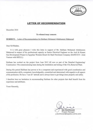 LETTER OF RECOMMENDATION
December 2014
To whom it may concern
SUBJECT: Letter of Recommendation for Haitham Mohamed Abdelazeem Mahmoud
Dear Sir/Madam,
It is with great pleasure I write this letter in support of Mr. Haitham Mohamed Abdelazeem
Mahmoud in respect of his professional capacity as Senior Electrical Engineer on the Assil & Karam
Gas Development Project in Egyptian Western Desert for Badr Petroleum Company (BAPETCO - Joint
Venture with SHELL).
Haitham has worked on the project from June 2012 till now as part of the Detailed Engineering!
Construction / Pre-commissioning team during the installation and testing of the CO2 Removal Plant.
During this period Haitham has proven to be a competent and experienced with good coordination and
communication skills, competent, knowledgeable, committed and determined with regards to all aspects
ofhis profession. He has a "can do" attitude and is always keen to get things done properly and safely.
I therefore have no hesitation in recommending Haitham for other projects that shall benefit from his
experience and attributes.
Yours Sincerely,
Jan Duinhoven
Project Manager
j .duinhoven@bapetco.simis.com
 