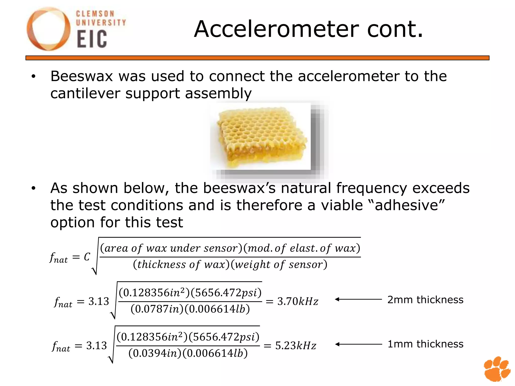 Accelerometer cont.
• Beeswax was used to connect the accelerometer to the
cantilever support assembly
• As shown below, the beeswax’s natural frequency exceeds
the test conditions and is therefore a viable “adhesive”
option for this test
𝑓𝑛𝑎𝑡 = 𝐶
𝑎𝑟𝑒𝑎 𝑜𝑓 𝑤𝑎𝑥 𝑢𝑛𝑑𝑒𝑟 𝑠𝑒𝑛𝑠𝑜𝑟 𝑚𝑜𝑑. 𝑜𝑓 𝑒𝑙𝑎𝑠𝑡. 𝑜𝑓 𝑤𝑎𝑥
𝑡ℎ𝑖𝑐𝑘𝑛𝑒𝑠𝑠 𝑜𝑓 𝑤𝑎𝑥 𝑤𝑒𝑖𝑔ℎ𝑡 𝑜𝑓 𝑠𝑒𝑛𝑠𝑜𝑟
𝑓𝑛𝑎𝑡 = 3.13
0.128356𝑖𝑛2 5656.472𝑝𝑠𝑖
0.0787𝑖𝑛 0.006614𝑙𝑏
= 3.70𝑘𝐻𝑧
𝑓𝑛𝑎𝑡 = 3.13
0.128356𝑖𝑛2 5656.472𝑝𝑠𝑖
0.0394𝑖𝑛 0.006614𝑙𝑏
= 5.23𝑘𝐻𝑧
2mm thickness
1mm thickness
 
