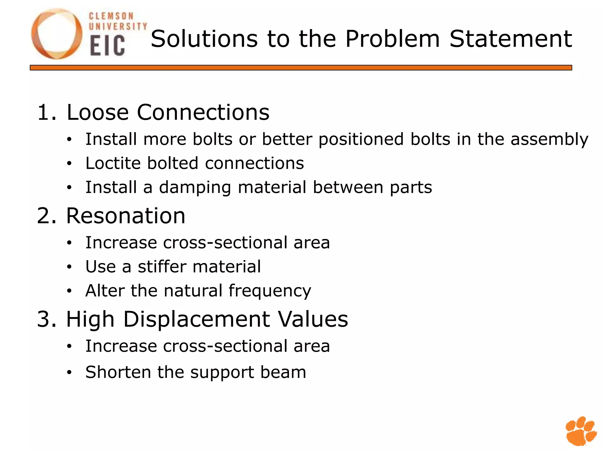 Solutions to the Problem Statement
1. Loose Connections
• Install more bolts or better positioned bolts in the assembly
• Loctite bolted connections
• Install a damping material between parts
2. Resonation
• Increase cross-sectional area
• Use a stiffer material
• Alter the natural frequency
3. High Displacement Values
• Increase cross-sectional area
• Shorten the support beam
 