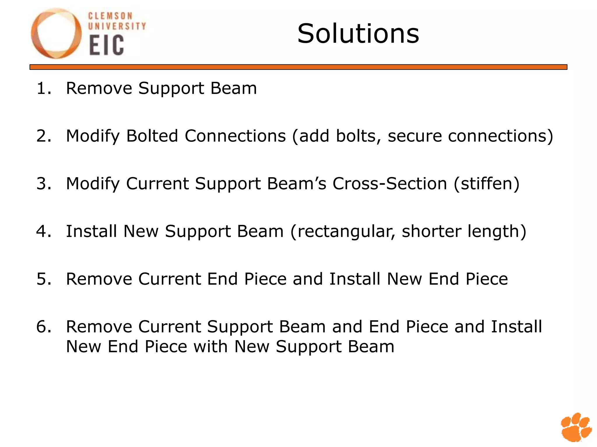Solutions
1. Remove Support Beam
2. Modify Bolted Connections (add bolts, secure connections)
3. Modify Current Support Beam’s Cross-Section (stiffen)
4. Install New Support Beam (rectangular, shorter length)
5. Remove Current End Piece and Install New End Piece
6. Remove Current Support Beam and End Piece and Install
New End Piece with New Support Beam
 