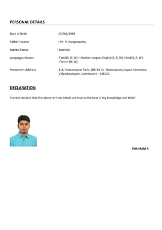 PERSONAL DETAILS
Date of Birth : 03/06/1989
Father’s Name : Mr. V. Rangaswamy
Marital Status : Married
Languages Known : Tamil(S, R, W) – Mother tongue, English(S, R, W), Hindi(S, R, W),
French (R, W).
Permanent Address : L-4, Patteeswarar Park, 10B-34, Dr. Ramaswamy Layout Extension,
Velandipalayam, Coimbatore - 641025.
DECLARATION
I hereby declare that the above written details are true to the best of my knowledge and belief.
VIJAI RAM R
 