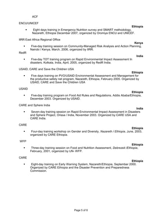 ACF
ENCU/UNICEF
Ethiopia
 Eight days training in Emergency Nutrition survey and SMART methodology,
Nazareth, Ethiopia December 2007, organized by Oromiya ENCU and UNICEF.
IIRR East Africa Regional Office
Kenya
 Five-day training session on Community-Managed Risk Analysis and Action Planning,
Nairobi / Kenya, March, 2006, organized by IIRR.
RedR
India
 Five-day TOT training program on Rapid Environmental Impact Assessment In
disasters. Kolkata, India, April, 2005, organized by RedR India.
USAID, CARE and Save the Children USA
Ethiopia
 Five days training on PVO/USAID Environmental Assessment and Management for
the productive safety net program, Nazareth, Ethiopia, February 2005. Organized by
USAID, CARE and Save the Children USA
USAID
Ethiopia
 Five-day training program on Food Aid Rules and Regulations, Addis Ababa/Ethiopia,
December 2003. Organized by USAID.
CARE and Sphere India
India
 Seven-day training session on Rapid Environmental Impact Assessment in Disasters
and Sphere Project, Orissa / India, November 2003. Organized by CARE USA and
CARE India.
CARE
Ethiopia
 Four-day training workshop on Gender and Diversity, Nazareth / Ethiopia, June, 2003,
organized by CARE Ethiopia.
WFP
Ethiopia
 Three-day training session on Food and Nutrition Assessment, Debrezeit /Ethiopia,
February, 2001, organized by UN- WFP.
CARE
Ethiopia
 Eight-day training on Early Warning System, Nazareth/Ethiopia, September 2000.
Organized by CARE Ethiopia and the Disaster Prevention and Preparedness
Commission.
Page 5 of 6
 