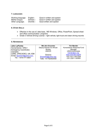7. LANGUAGES
Working language: English - Good in written and spoken
Mother tongue: Amharic - Good in written and spoken
Other Language: Oromifa - Good written and spoken
8. OTHER SKILLS
 Effective in the use of, data base, MS Windows, Office, PowerPoint, Spread sheet
and office communication programs
 Grade 3 Vehicle Driving License – light vehicle, light truck and clean driving records
9. REFERENCES
John LaPointe:
Humanitarian / ERU /
Emergency Coordinator,
(Canada)
CARE, (IFRC/ICRC), UN, IOM
Email: lapointe18@yahoo.com,
Tel.: 1-819-771-8851
Mm Ann Encontre
Deputy Director for African
Bureau
UNHCR
Geneva
Encontre@unhcr.org
Telle: +41792493459
Tim Mander
Humanitarian Response Fund
Manager
UNOCHA/Ethiopia
mander@un.org
www.ocha-eth.org/hrf
+251 (0)11 554 5336
+251 (0)911 502965
Page 6 of 6
 